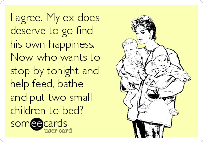 I agree. My ex does
deserve to go find
his own happiness.
Now who wants to
stop by tonight and
help feed, bathe
and put two small
children to bed?