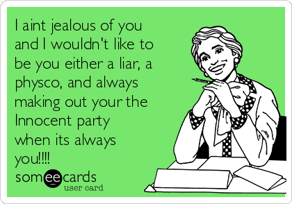I aint jealous of you
and I wouldn't like to
be you either a liar, a
physco, and always
making out your the
Innocent party
when its always
you!!!! 