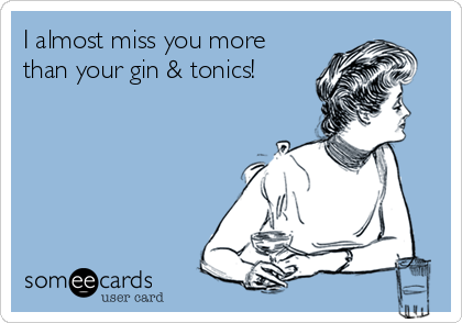 I almost miss you more
than your gin & tonics! 