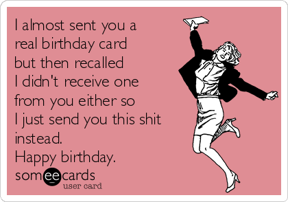 I almost sent you a
real birthday card
but then recalled      
I didn't receive one
from you either so       
I just send you this shit 
instead.
Happy birthday.