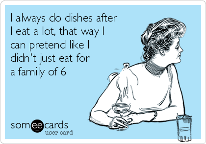 I always do dishes after
I eat a lot, that way I
can pretend like I
didn't just eat for
a family of 6