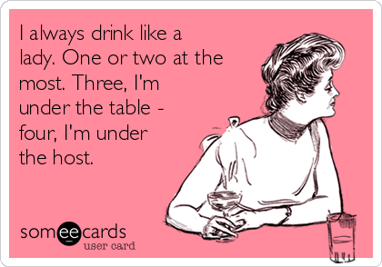 I always drink like a
lady. One or two at the
most. Three, I'm
under the table -
four, I'm under
the host.