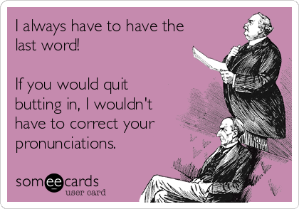 I always have to have the
last word!

If you would quit
butting in, I wouldn't
have to correct your
pronunciations.