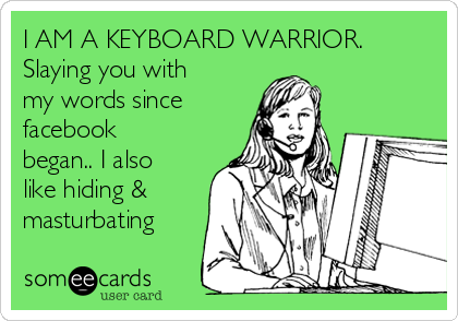 I AM A KEYBOARD WARRIOR.
Slaying you with
my words since
facebook
began.. I also
like hiding &
masturbating 