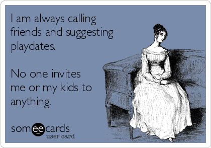 I am always calling
friends and suggesting
playdates.

No one invites
me or my kids to
anything.