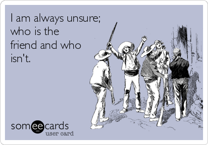 I am always unsure;
who is the
friend and who
isn't.