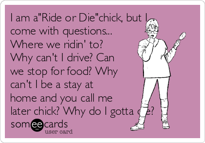 I am a"Ride or Die"chick, but I
come with questions...
Where we ridin' to?
Why can't I drive? Can
we stop for food? Why
can't I be a stay at
home and you call me
later chick? Why do I gotta die? 