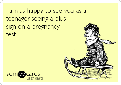I am as happy to see you as a
teenager seeing a plus
sign on a pregnancy
test.