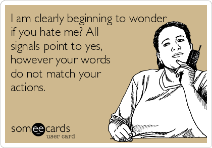 I am clearly beginning to wonder
if you hate me? All
signals point to yes,
however your words
do not match your
actions.