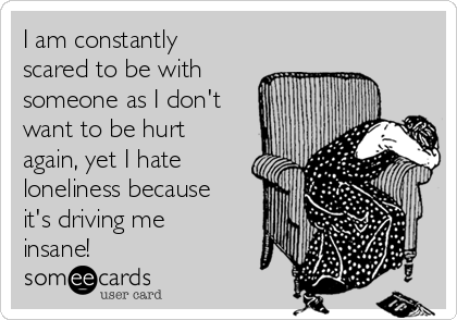 I am constantly
scared to be with
someone as I don't
want to be hurt
again, yet I hate
loneliness because
it's driving me
insane!