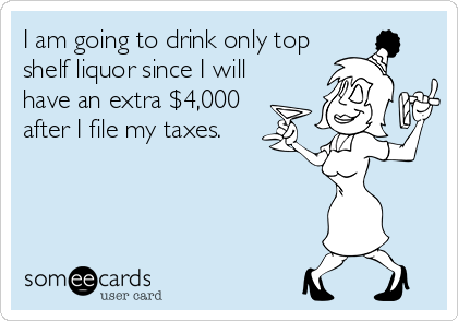 I am going to drink only top
shelf liquor since I will
have an extra $4,000
after I file my taxes.
