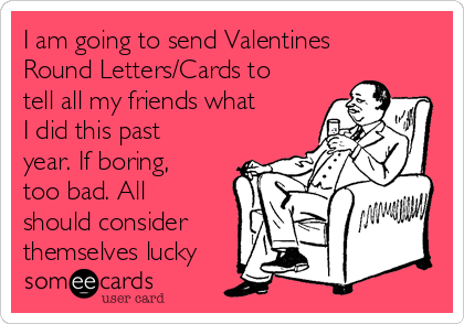 I am going to send Valentines
Round Letters/Cards to
tell all my friends what
I did this past
year. If boring,
too bad. All
should consider
themselves lucky 