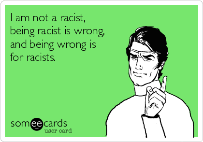 I am not a racist,
being racist is wrong,
and being wrong is
for racists.