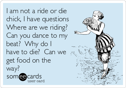 I am not a ride or die
chick, I have questions
Where are we riding?
Can you dance to my
beat?  Why do I
have to die?  Can we
get food on the
way?