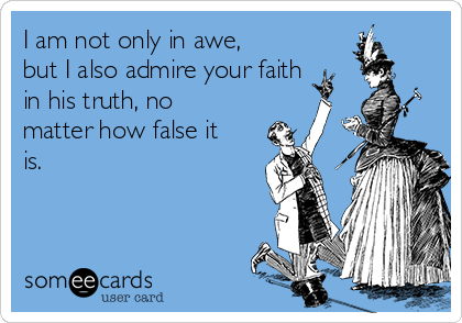 I am not only in awe,
but I also admire your faith
in his truth, no
matter how false it
is.