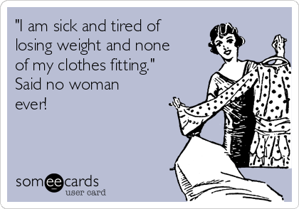 "I am sick and tired of
losing weight and none
of my clothes fitting."
Said no woman
ever!