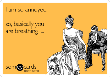 I am so annoyed.

so, basically you
are breathing ....