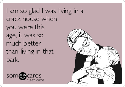 I am so glad I was living in a
crack house when
you were this
age, it was so
much better
than living in that
park. 