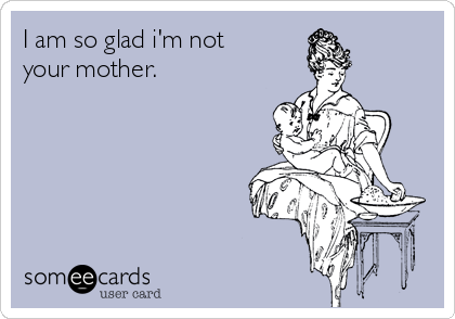 I am so glad i'm not
your mother.   