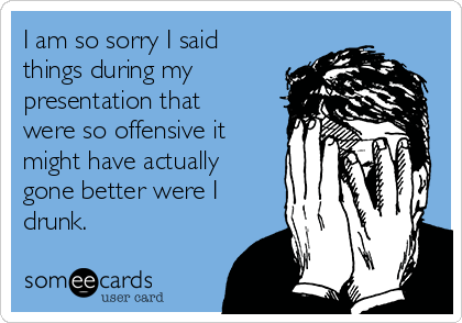 I am so sorry I said
things during my
presentation that
were so offensive it
might have actually
gone better were I
drunk. 