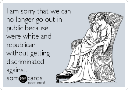 I am sorry that we can
no longer go out in
public because
were white and
republican
without getting
discriminated
against. 