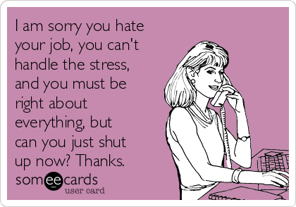 I am sorry you hate
your job, you can't
handle the stress,
and you must be
right about
everything, but
can you just shut
up now? Thanks.