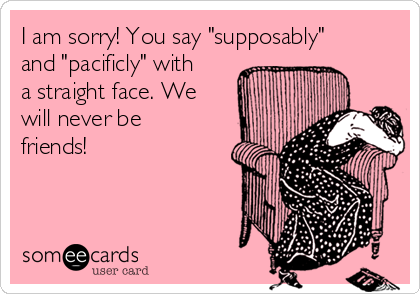 I am sorry! You say "supposably"
and "pacificly" with
a straight face. We
will never be
friends!