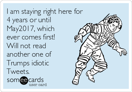 I am staying right here for
4 years or until
May2017, which
ever comes first!
Will not read
another one of
Trumps idiotic 
Tweets.