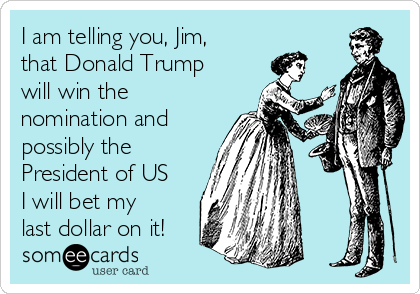 I am telling you, Jim,
that Donald Trump
will win the
nomination and
possibly the
President of US
I will bet my
last dollar on it!