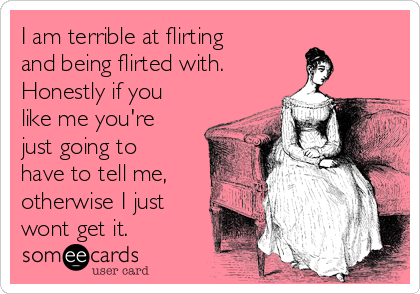 I am terrible at flirting
and being flirted with.
Honestly if you
like me you're
just going to
have to tell me,
otherwise I just
wont get it.