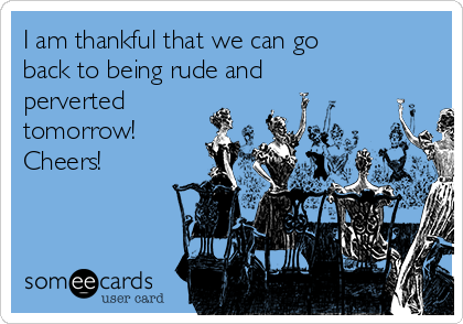 I am thankful that we can go
back to being rude and
perverted
tomorrow!
Cheers!