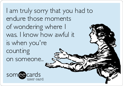 I am truly sorry that you had to
endure those moments
of wondering where I
was. I know how awful it
is when you're
counting
on someone..