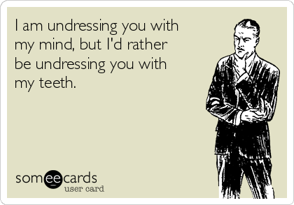 I am undressing you with
my mind, but I'd rather
be undressing you with
my teeth.