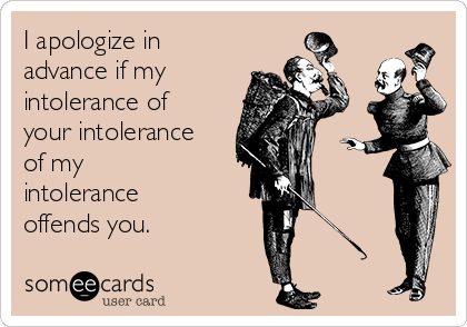 I apologize in
advance if my 
intolerance of
your intolerance
of my 
intolerance
offends you. 