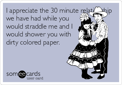 I appreciate the 30 minute relationship
we have had while you
would straddle me and I
would shower you with
dirty colored paper. 