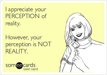 I appreciate your         
PERCEPTION of
reality.

However, your
perception is NOT
REALITY.