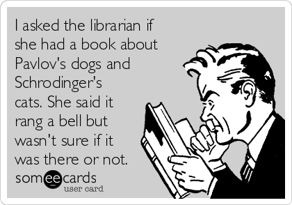 I asked the librarian if
she had a book about
Pavlov's dogs and
Schrodinger's
cats. She said it
rang a bell but
wasn't sure if it
was there or not.