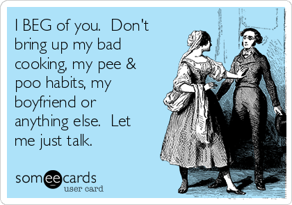 I BEG of you.  Don't
bring up my bad
cooking, my pee &
poo habits, my
boyfriend or
anything else.  Let
me just talk. 