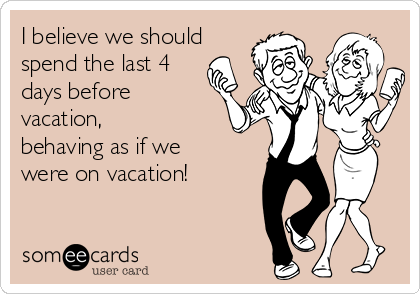 I believe we should 
spend the last 4
days before
vacation,
behaving as if we
were on vacation!