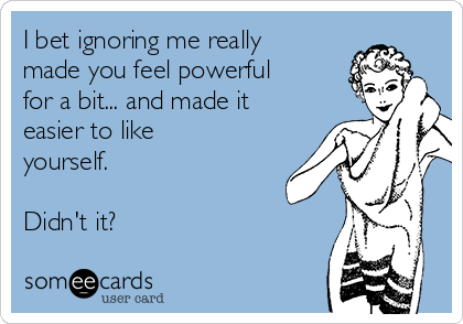 I bet ignoring me really
made you feel powerful
for a bit... and made it
easier to like
yourself.

Didn't it?