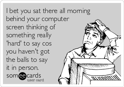 I bet you sat there all morning
behind your computer
screen thinking of
something really
'hard' to say cos
you haven't got
the balls to say
it in person. 