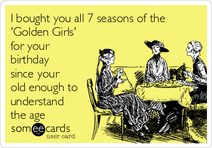 I bought you all 7 seasons of the
'Golden Girls'
for your
birthday
since your
old enough to
understand
the age