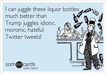 I can juggle these liquor bottles
much better than
Trump juggles idiotic,
moronic, hateful
Twitter tweets!