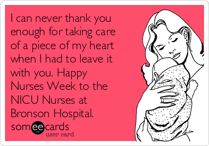 I can never thank you
enough for taking care
of a piece of my heart
when I had to leave it
with you. Happy
Nurses Week to the
NICU Nurses at
Bronson Hospital. 