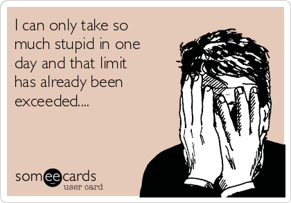 I can only take so
much stupid in one
day and that limit
has already been
exceeded....