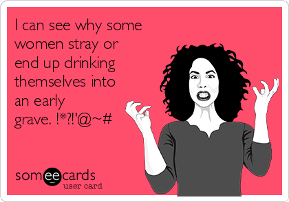 I can see why some
women stray or
end up drinking 
themselves into
an early
grave. !*?!'@~#