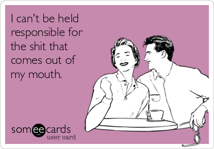 I can't be held
responsible for
the shit that
comes out of
my mouth. 