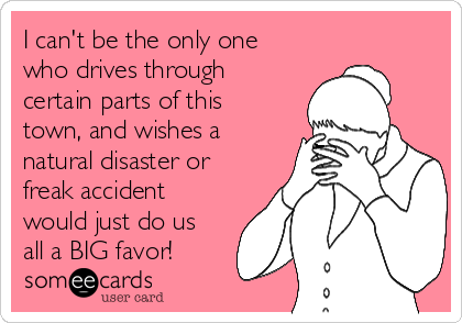 I can't be the only one
who drives through
certain parts of this
town, and wishes a
natural disaster or
freak accident
would just do us
all a BIG favor!