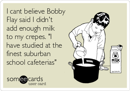 I cant believe Bobby
Flay said I didn't
add enough milk
to my crepes. "I
have studied at the
finest suburban
school cafeterias"