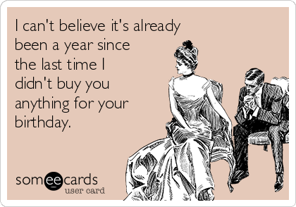 I can't believe it's already 
been a year since
the last time I
didn't buy you
anything for your
birthday.